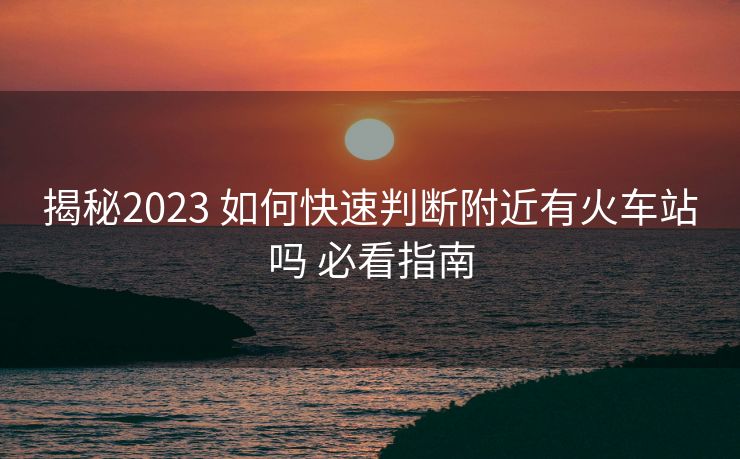 揭秘2023 如何快速判斷附近有火車站嗎 必看指南