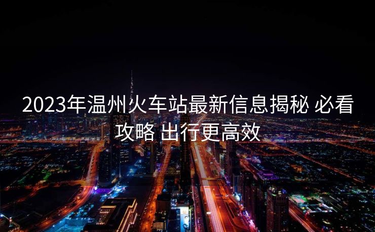 2023年溫州火車站最新信息揭秘 必看攻略 出行更高效