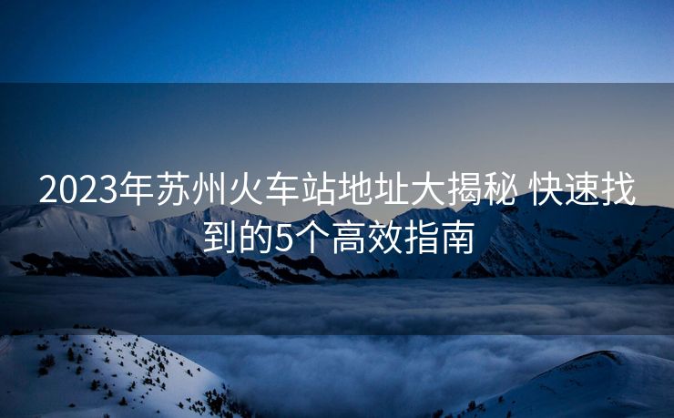 2023年蘇州火車站地址大揭秘 快速找到的5個高效指南