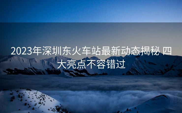 2023年深圳東火車站最新動態(tài)揭秘 四大亮點不容錯過
