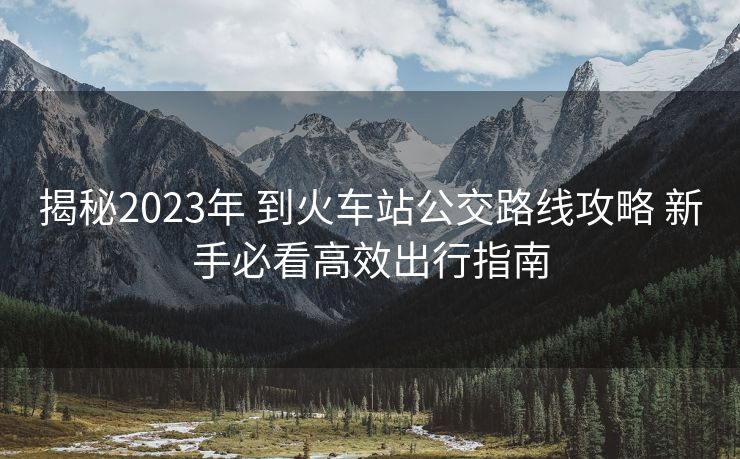 揭秘2023年 到火車(chē)站公交路線(xiàn)攻略 新手必看高效出行指南