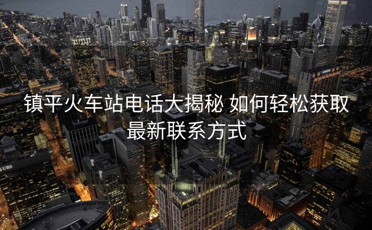 鎮(zhèn)平火車站電話大揭秘 如何輕松獲取最新聯(lián)系方式
