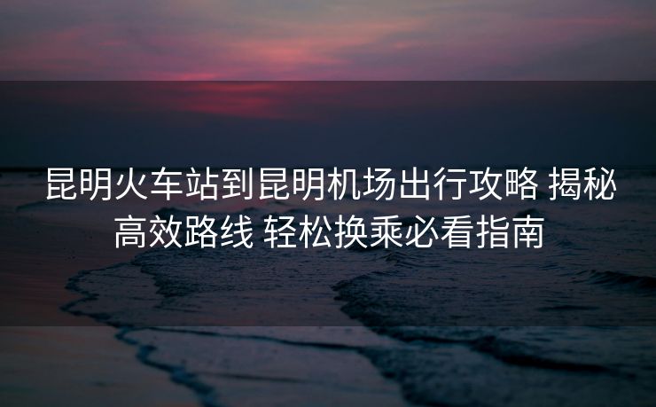 昆明火車站到昆明機場出行攻略 揭秘高效路線 輕松換乘必看指南 昆明火車站到昆明機場出行攻略 揭秘高效路線 輕松換乘必看指南