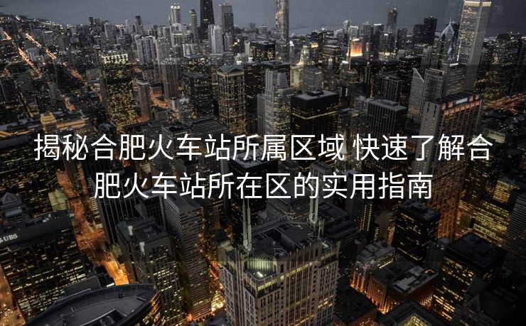 揭秘合肥火車站所屬區(qū)域 快速了解合肥火車站所在區(qū)的實(shí)用指南