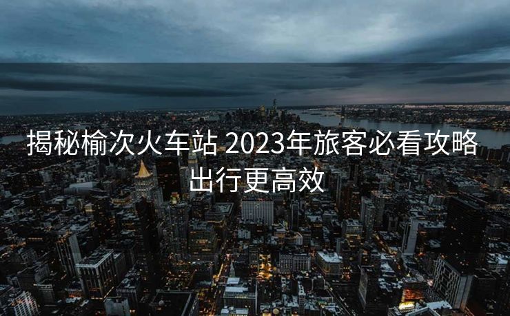 揭秘榆次火車(chē)站 2023年旅客必看攻略 出行更高效