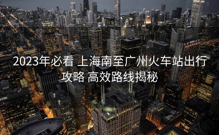 2023年必看 上海南至廣州火車(chē)站出行攻略 高效路線(xiàn)揭秘
