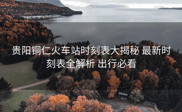 貴陽(yáng)銅仁火車(chē)站時(shí)刻表大揭秘 最新時(shí)刻表全解析 出行必看