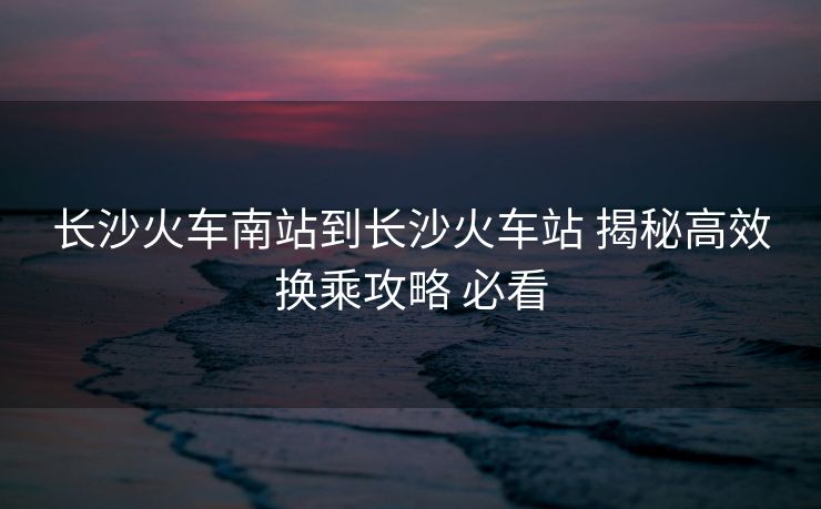 長(zhǎng)沙火車南站到長(zhǎng)沙火車站 揭秘高效換乘攻略 必看