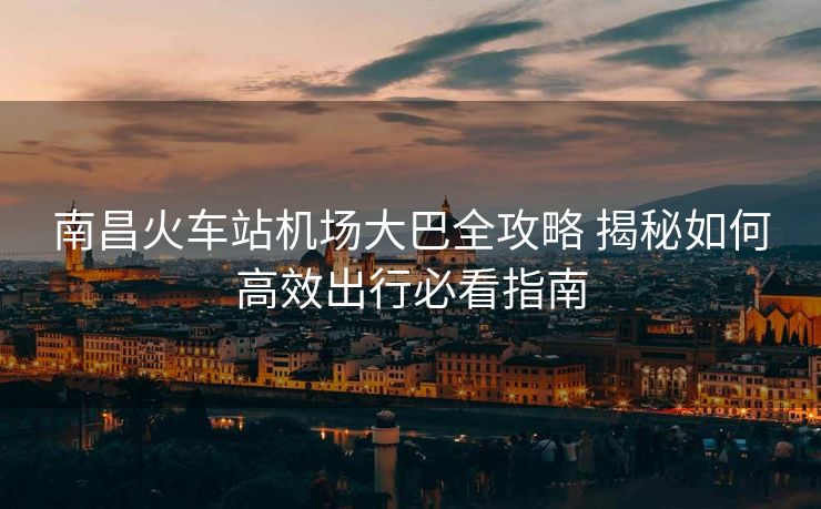 南昌火車站機(jī)場大巴全攻略 揭秘如何高效出行必看指南