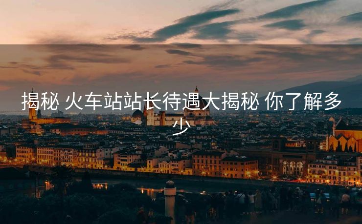 揭秘 火車(chē)站站長(zhǎng)待遇大揭秘 你了解多少