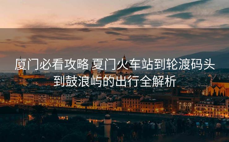 廈門必看攻略 夏門火車站到輪渡碼頭到鼓浪嶼的出行全解析