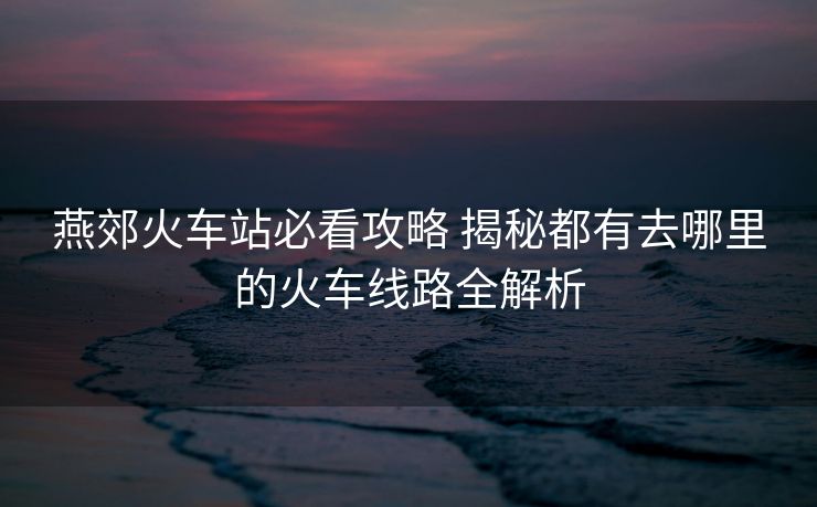 燕郊火車站必看攻略 揭秘都有去哪里的火車線路全解析