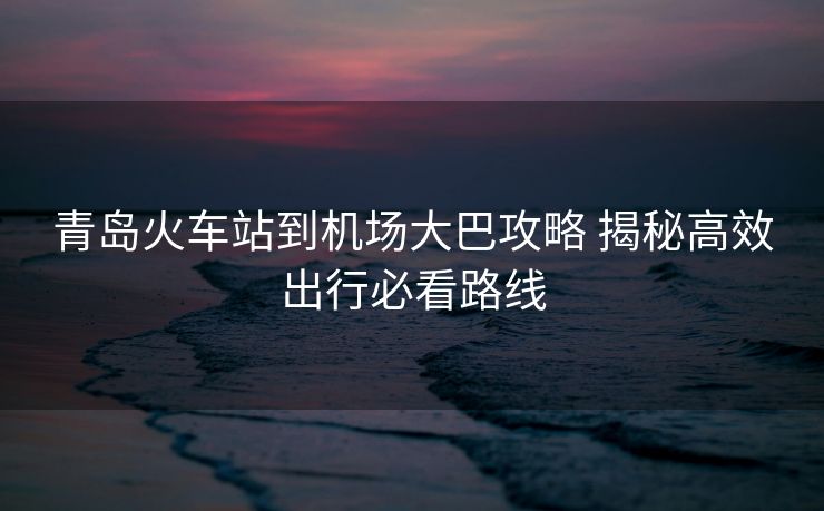 青島火車站到機場大巴攻略 揭秘高效出行必看路線