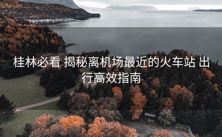桂林必看 揭秘離機(jī)場(chǎng)最近的火車站 出行高效指南