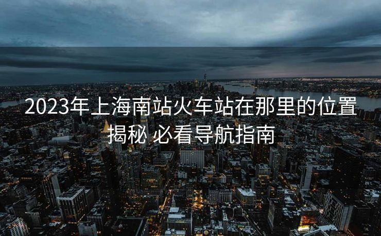 2023年上海南站火車站在那里的位置揭秘 必看導(dǎo)航指南