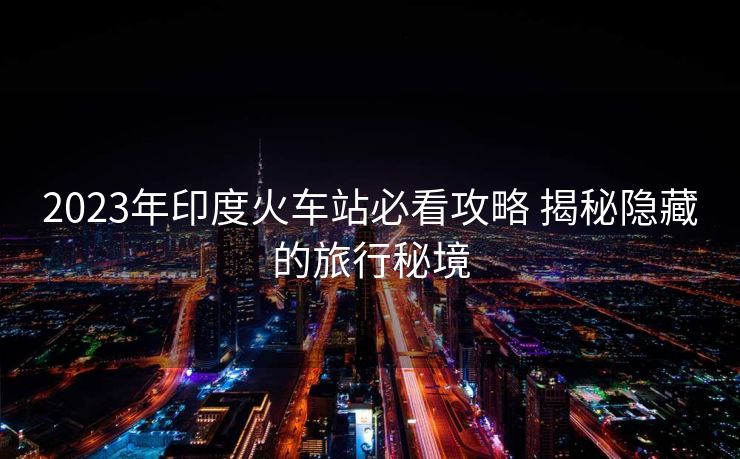2023年印度火車站必看攻略 揭秘隱藏的旅行秘境
