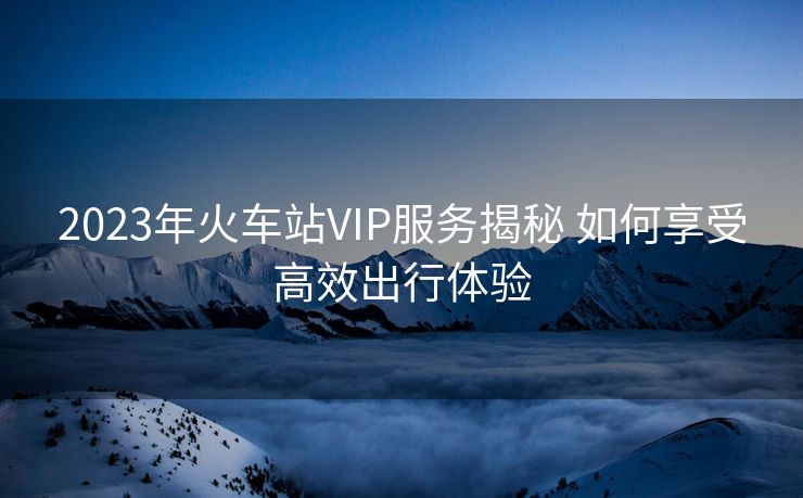 2023年火車(chē)站VIP服務(wù)揭秘 如何享受高效出行體驗(yàn)