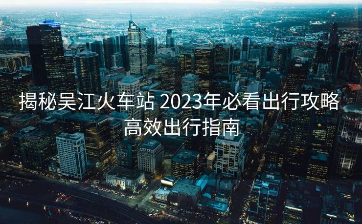 揭秘吳江火車站 2023年必看出行攻略 高效出行指南