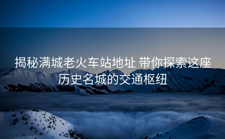 揭秘滿城老火車站地址 帶你探索這座歷史名城的交通樞紐