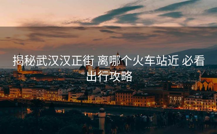 揭秘武漢漢正街 離哪個火車站近 必看出行攻略