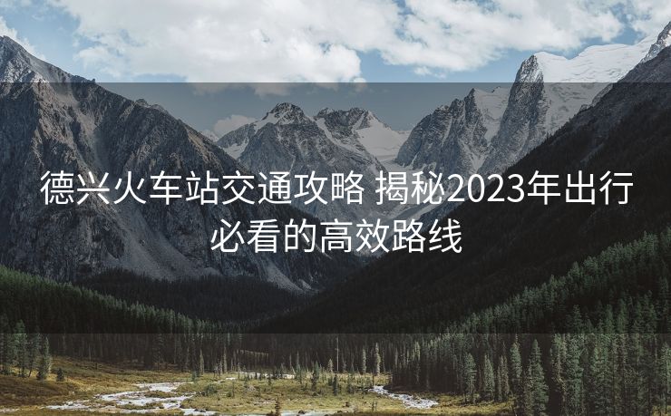 德興火車站交通攻略 揭秘2023年出行必看的高效路線