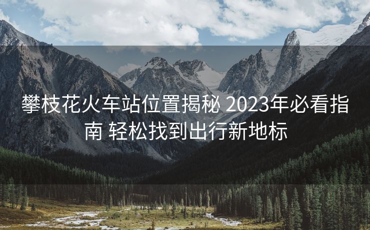 攀枝花火車站位置揭秘 2023年必看指南 輕松找到出行新地標