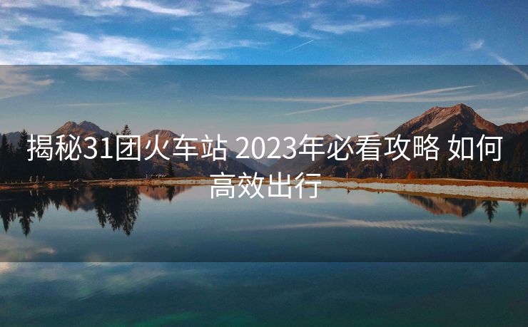 揭秘31團(tuán)火車站 2023年必看攻略 如何高效出行 揭秘31團(tuán)火車站 2023年必看攻略 如何高效出行