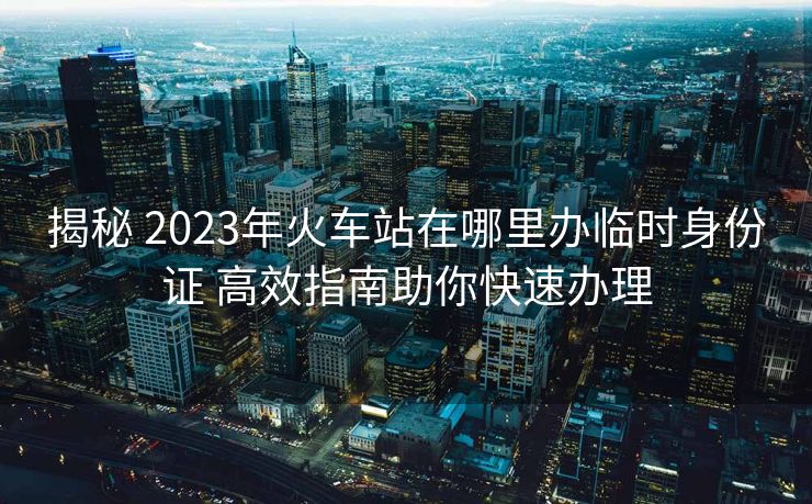 揭秘 2023年火車站在哪里辦臨時身份證 高效指南助你快速辦理