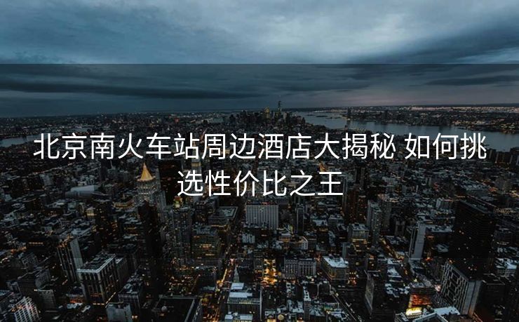 北京南火車站周邊酒店大揭秘 如何挑選性價(jià)比之王