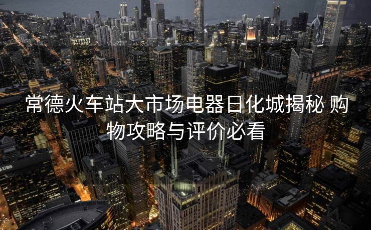 常德火車(chē)站大市場(chǎng)電器日化城揭秘 購(gòu)物攻略與評(píng)價(jià)必看