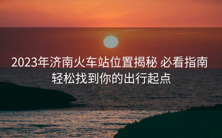 2023年濟(jì)南火車(chē)站位置揭秘 必看指南 輕松找到你的出行起點(diǎn)