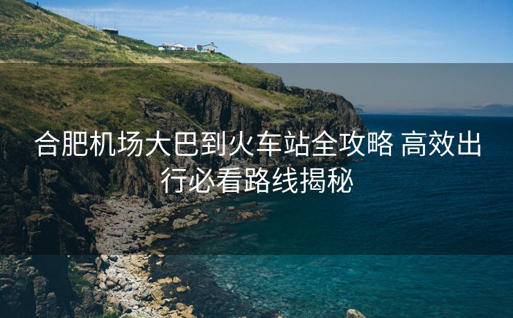 合肥機場大巴到火車站全攻略 高效出行必看路線揭秘