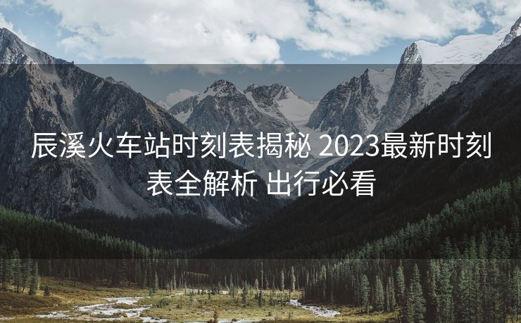 辰溪火車站時刻表揭秘 2023最新時刻表全解析 出行必看