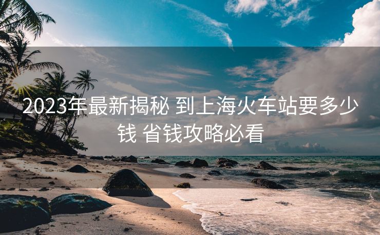 2023年最新揭秘 到上?；疖囌疽嗌馘X 省錢攻略必看