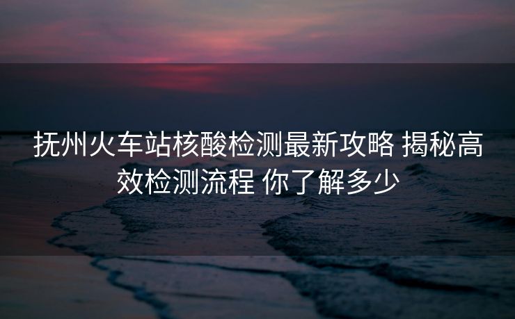 撫州火車站核酸檢測最新攻略 揭秘高效檢測流程 你了解多少