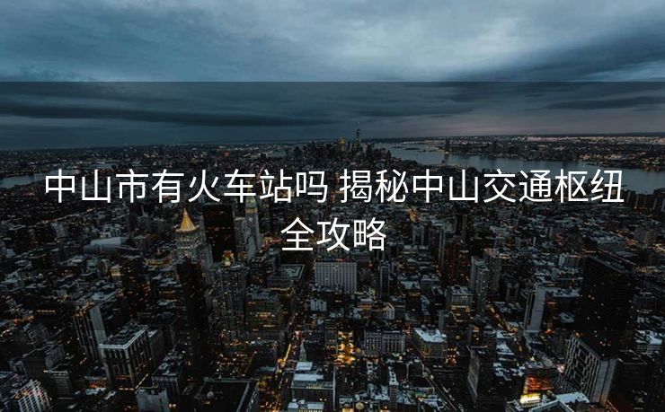 中山市有火車(chē)站嗎 揭秘中山交通樞紐全攻略