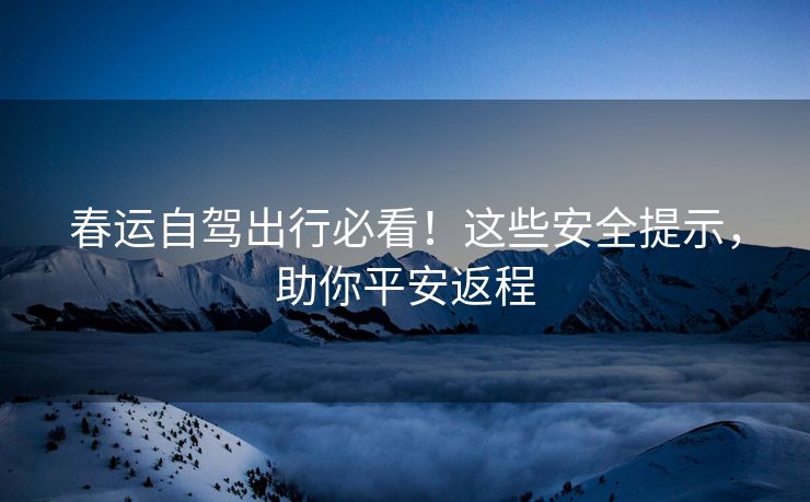 春運自駕出行必看！這些安全提示，助你平安返程