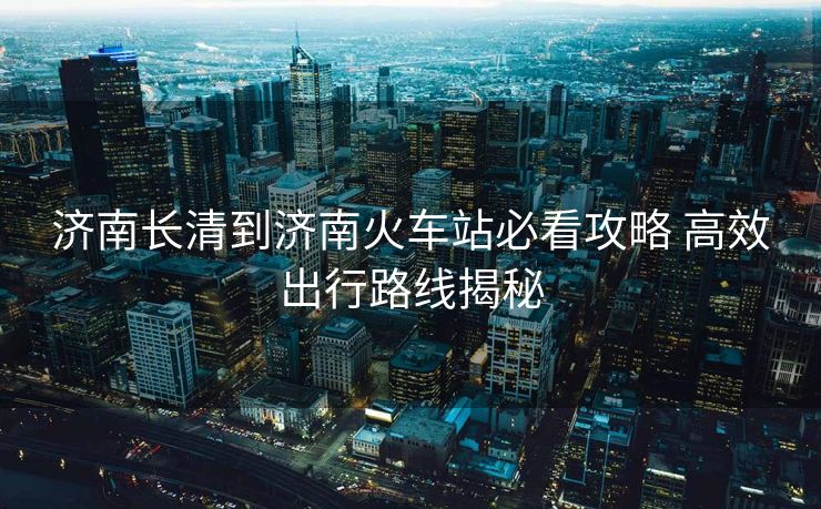 濟(jì)南長(zhǎng)清到濟(jì)南火車站必看攻略 高效出行路線揭秘