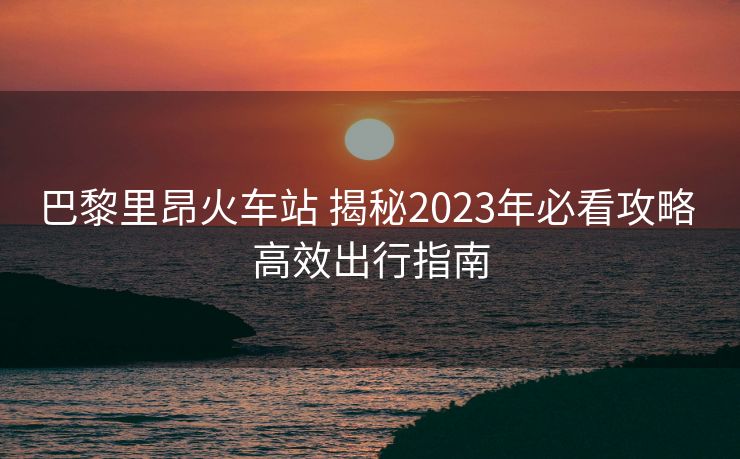 巴黎里昂火車站 揭秘2023年必看攻略 高效出行指南