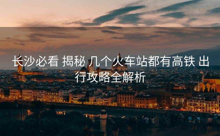 長(zhǎng)沙必看 揭秘 幾個(gè)火車站都有高鐵 出行攻略全解析