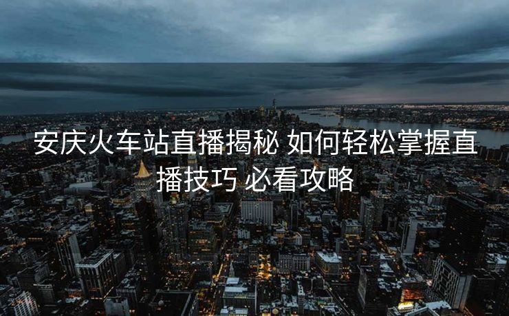 安慶火車站直播揭秘 如何輕松掌握直播技巧 必看攻略