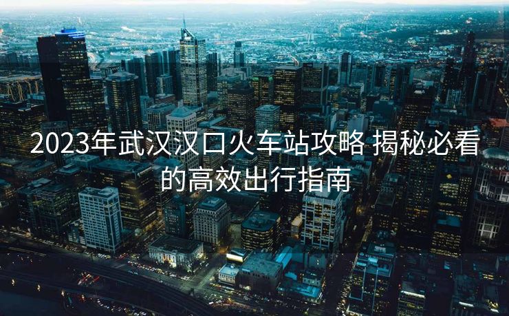 2023年武漢漢口火車(chē)站攻略 揭秘必看的高效出行指南