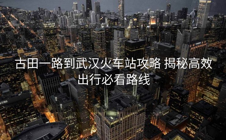 古田一路到武漢火車站攻略 揭秘高效出行必看路線
