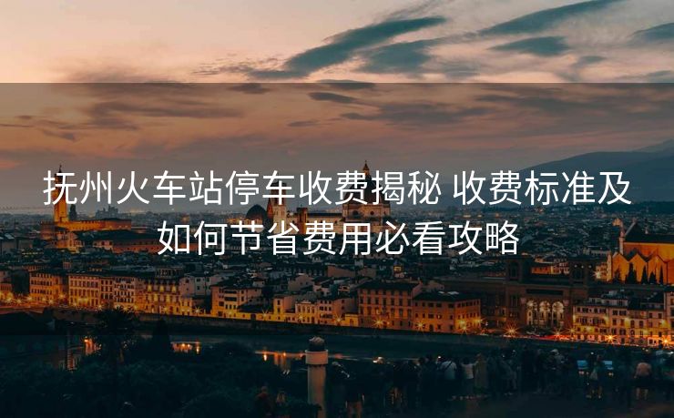 撫州火車站停車收費揭秘 收費標準及如何節(jié)省費用必看攻略