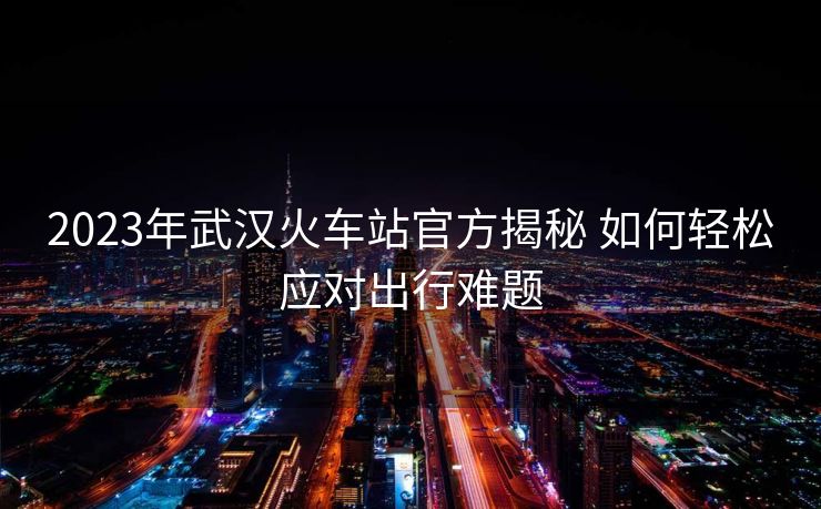 2023年武漢火車站官方揭秘 如何輕松應對出行難題