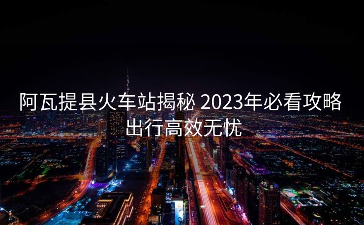阿瓦提縣火車(chē)站揭秘 2023年必看攻略 出行高效無(wú)憂