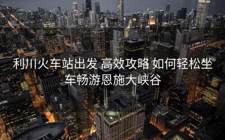 利川火車(chē)站出發(fā) 高效攻略 如何輕松坐車(chē)暢游恩施大峽谷