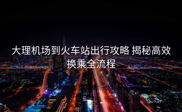 大理機(jī)場(chǎng)到火車站出行攻略 揭秘高效換乘全流程