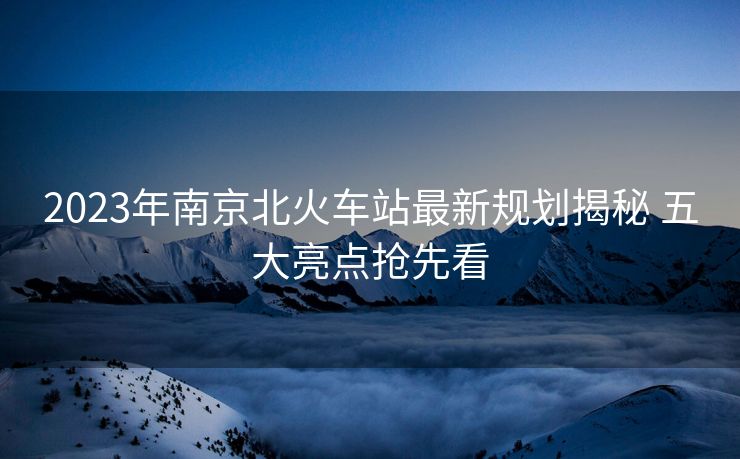 2023年南京北火車站最新規(guī)劃揭秘 五大亮點搶先看
