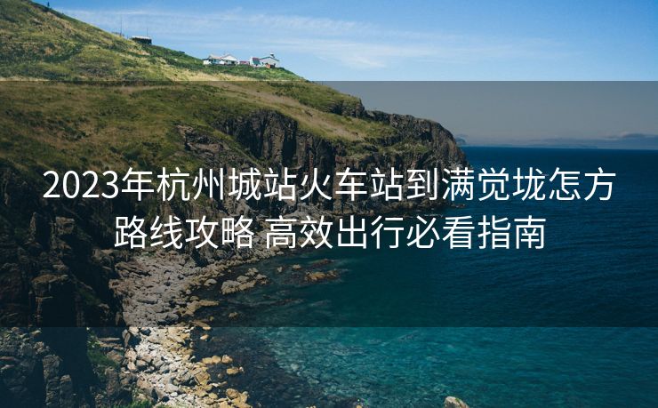 2023年杭州城站火車站到滿覺垅怎方路線攻略 高效出行必看指南